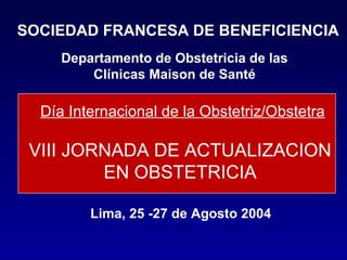 Día Internacional de la Obstetriz/Obstetra VIII JORNADA DE ACTUALIZACION  EN OBSTETRICIA  SOCIEDAD FRANCESA DE BENEFICIENCIA Departamento de Obstetricia de las Clínicas Maison de Santé Lima, 25 -27 de Agosto 2004 