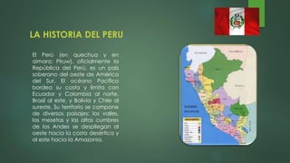 LA HISTORIA DEL PERU
El Perú (en quechua y en
aimara: Piruw), oficialmente la
República del Perú, es un país
soberano del oeste de América
del Sur. El océano Pacífico
bordea su costa y limita con
Ecuador y Colombia al norte,
Brasil al este, y Bolivia y Chile al
sureste. Su territorio se compone
de diversos paisajes: los valles,
las mesetas y las altas cumbres
de los Andes se despliegan al
oeste hacia la costa desértica y
al este hacia la Amazonia.
 