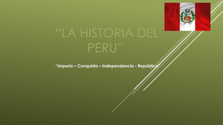 “LA HISTORIA DEL
PERU”
“Imperio – Conquista – Independencia - República”
 