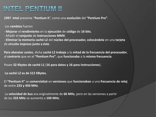 Intel 804861989. El i486 (conocido también como 80486), es presentado como el sucesor           del i386. Se diferenciaba del 386 en la integración en un solo chip del coprocesador 387. También se mejoró la velocidad de operación: la versión de 25 MHz doblaba en términos reales a un 386 a 25 MHz equipado con el mismo tamaño de memoria caché. Una tendencia iniciada por el 486 fue la de duplicar la velocidad del reloj interno aunque en las comunicaciones con los buses exteriores se respeten los 33 MHz.  Esto agiliza la ejecución de las instrucciones más largas. Son los llamados “chips DX2”.La culminación de esta tecnología viene de la mano de los “chips DX4” a 75/100 MHz .