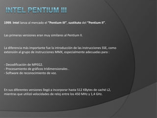 Intel Pentium1993. Intellanzaal mercado su “Pentium”, sucediendo al “i486”. No se llamó “586” debido a que no es posible registrar una marca compuesta denúmeros y a que la competencia utilizaba hasta ahora los mismos números que Intel para sus procesadores equivalentes (AMD 486, IBM 486, etc). Se diferencia del “486” en el bus de datos (ahora de 64 bits, lo que agiliza los accesos a la memoria) y en un elevadísimo nivel de optimización /segmentación (dos unidades aritmético lógicas, ALU) que le permitesimultanearen muchos casos la ejecución de dos instrucciones consecutivas. Posee caché L1 de 16 KBytes (8 para datos y 8 para código), tiene capacidad para predecir el destino de los saltos y la unidad de coma flotante experimenta elevadas mejoras. Las primeras series funcionaban a 60 y a 66 MHz. A partir del modelo de 75 MHz se trabaja con multiplicadores de frecuencia internos para que el rendimiento de los procesadores sea mayor que el que el bus y la memoria permiten.1997. Intel presenta el Pentium MMX, una evolución basada en el mismo núcleo a la que se añadió una memoria caché L1 de 32 KBytes (16 para datos y 16 para instrucciones), y 57 nuevas instrucciones multimedia (de coma flotante), llamadas MMX, con el fin deejecutar más rápidamente las aplicaciones multimedia. Este procesador funcionaba entre 166 y 233 MHz.