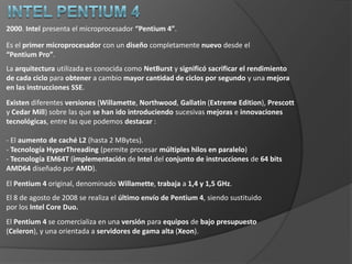 Intel Pentium Pro1995. Intel presenta “Pentium Pro”. Diseñadopara remplazar al “Pentium” en toda la gama de aplicaciones. Acabó como microprocesador dedicado a servidores y equipos de sobremesa de gama alta.Implementó una arquitectura totalmente nueva y muy diferente a la utilizada en el “Pentium”.Segmentación mejorada, memoria caché L2 accedida a través de un bus trasero (de modo que se puede acceder simultáneamente a la caché y a la RAM), y un bus de direcciones de 36 bits. Mientras que la memoria caché L1 era de 16 KBytes (8 para datos y 8 para instrucciones),los primeros modelos tenían una caché L2 de 256 ó 512 KBytes, que se incrementó a1 MByte en su última versión. Las velocidades de reloj del Pentium Pro iban desde los 133 MHz hasta los200 MHz con un bus externo con una frecuencia de reloj que oscilabaentre los 60-66 MHz.Soportaba hasta 4 microprocesadores en paralelo, y presentaba un rendimiento excelente para aplicaciones de 32 bits, pero pobre con aplicaciones de 16 bits. Es por lo que Intel crea su gama de procesadores de altas prestaciones llamada “Xeon”. 