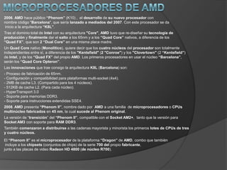 Intel Celeron“Celeron”es el nombre que lleva la línea de procesadores de bajo costo de Intel. El objetivo era poder, mediante esta segunda marca, penetrar en los mercadosqueno podían acceder a los procesadores Pentium, de mayor rendimiento pero también más caros. El primer “Celeron” fue lanzado en 1998, y estaba basado en el “Pentium II”.Posteriormente, salieron nuevos modelos basados en las tecnologías “Pentium III”y“Pentium IV”.Intel Pentium M2003. Intel introduce en el mercado el “Pentium M”.Es un microprocesador originalmente diseñado para su uso en ordenadores portátiles. El “Pentium M” no es una versión de bajo consumo del “Pentium 4”, sino una versión fuertemente modificada del diseño del “Pentium III”(que a su vez es una modificacióndel “Pentium Pro”). Está optimizado para un consumo de energía eficiente y funciona a unafrecuencia de reloj más baja que los procesadores“Pentium 4” normales (pero con un rendimiento similar).