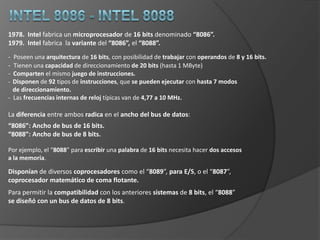 Intel 8086 - Intel 8088  Intel fabricaun microprocesador de 16 bits denominado “8086”.  Intel fabrica  la variante del “8086”, el “8088”.Poseen una arquitectura de 16 bits, con posibilidad de trabajar con operandos de 8 y 16 bits.