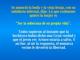 Todos supieron al instante que la hechicera había dicho una   Gran   verdad y que el joven rey Arturo estaría a salvo. Y así fue: al oír la respuesta, el monarca vecino le devolvió la libertad.   Se anunció la boda y la vieja bruja, con su sabiduría infernal,   dijo: Lo que realmente quiere la mujer es   "Ser la soberana de su propia   vida".   