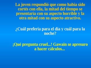 La joven respondió que como había sido cortés con ella, la mitad del   tiempo se presentaría con su aspecto horrible y la otra mitad   con su   aspecto atractivo.   ¿Cuál prefería para el día y cuál para la noche?   ¡Qué pregunta cruel...! Gawain se apresuro a hacer cálculos...   