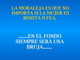 LA MORALEJA ES QUE NO IMPORTA SI LA MUJER ES BONITA O FEA,   ........EN EL FONDO SIEMPRE SERÁ UNA BRUJA.......   