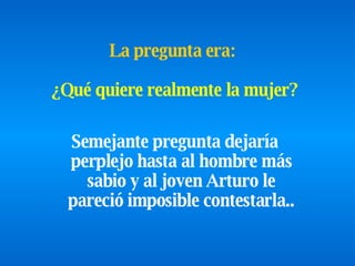 Semejante pregunta dejaría perplejo hasta al hombre más sabio y   al   joven Arturo le pareció imposible contestarla .. La pregunta era:  ¿Qué quiere realmente la mujer? 