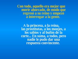 Con todo, aquello era   mejor que morir ahorcado, de modo que regresó a su   reino y   empezó a interrogar a la gente.   A la princesa, a la reina, las prostitutas, a   los monjes, a los sabios y al bufón de la corte... En suma, a todos, pero nadie le pudo dar una respuesta convincente.   