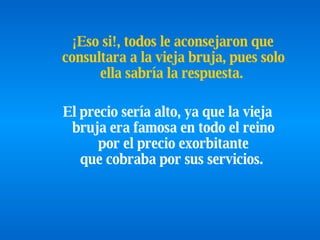 ¡Eso si!, todos le aconsejaron que consultara a la vieja bruja, pues solo ella sabría la respuesta.   El precio sería alto, ya que la vieja bruja era famosa en todo el reino por el precio exorbitante que cobraba por sus servicios.  