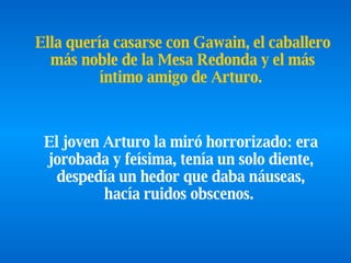El joven Arturo la miró horrorizado: era jorobada y feísima, tenía un solo diente, despedía un hedor que daba náuseas, hacía ruidos obscenos.   Ella quería casarse con Gawain, el caballero más noble de la Mesa Redonda y  el más íntimo amigo de Arturo.   