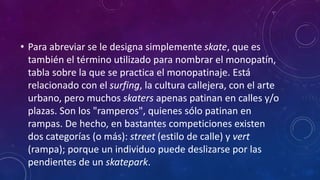• Para abreviar se le designa simplemente skate, que es
también el término utilizado para nombrar el monopatín,
tabla sobre la que se practica el monopatinaje. Está
relacionado con el surfing, la cultura callejera, con el arte
urbano, pero muchos skaters apenas patinan en calles y/o
plazas. Son los "ramperos", quienes sólo patinan en
rampas. De hecho, en bastantes competiciones existen
dos categorías (o más): street (estilo de calle) y vert
(rampa); porque un individuo puede deslizarse por las
pendientes de un skatepark.
 