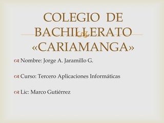 
 Nombre: Jorge A. Jaramillo G.
 Curso: Tercero Aplicaciones Informáticas
 Lic: Marco Gutiérrez
COLEGIO DE
BACHILLERATO
«CARIAMANGA»
 