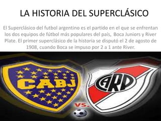 LA HISTORIA DEL SUPERCLÁSICO
El Superclásico del futbol argentino es el partido en el que se enfrentan
los dos equipos de fútbol más populares del país, Boca Juniors y River
Plate. El primer superclásico de la historia se disputó el 2 de agosto de
1908, cuando Boca se impuso por 2 a 1 ante River.
 