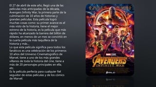 El 27 de abril de este año, llegó una de las
películas más anticipadas de la década,
Avengers Infinity War, la primera parte de la
culminación de 10 años de historias y
grandes películas. Esta película logró
muchas cosas como: su primer avance es el
más visto de la historia, tiene el mejor
estreno de la historia, es la película que más
rápido ha alcanzado la barrera del billón de
dólares, en menos de un mes se convirtió en
la cuarta película más taquillera de la
historia y más…
Lo que esta película significa para todos los
fanáticos es una celebración de los primeros
10 años del Universo Cinematográfico de
Marvel, tiene a uno de los más grandes
villanos de toda la historia del cine, tiene a
más de 20 personajes principales en ella,
etc.
Es la película perfecta para cualquier fiel
seguidor de estas películas y de los cómics
de Marvel.
 
