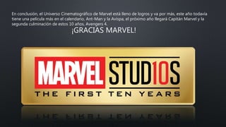 En conclusión, el Universo Cinematográfico de Marvel está lleno de logros y va por más, este año todavía
tiene una película más en el calendario, Ant-Man y la Avispa, el próximo año llegará Capitán Marvel y la
segunda culminación de estos 10 años, Avengers 4.
¡GRACIAS MARVEL!
 