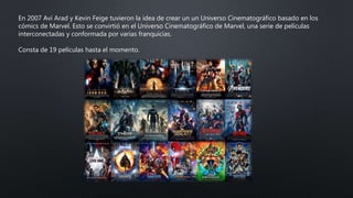 En 2007 Avi Arad y Kevin Feige tuvieron la idea de crear un un Universo Cinematográfico basado en los
cómics de Marvel. Esto se convirtió en el Universo Cinematográfico de Marvel, una serie de películas
interconectadas y conformada por varias franquicias.
Consta de 19 películas hasta el momento.
 
