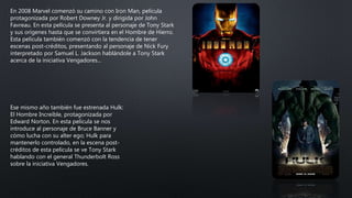 En 2008 Marvel comenzó su camino con Iron Man, película
protagonizada por Robert Downey Jr. y dirigida por John
Favreau. En esta película se presenta al personaje de Tony Stark
y sus orígenes hasta que se convirtiera en el Hombre de Hierro.
Esta película también comenzó con la tendencia de tener
escenas post-créditos, presentando al personaje de Nick Fury
interpretado por Samuel L. Jackson hablándole a Tony Stark
acerca de la iniciativa Vengadores…
Ese mismo año también fue estrenada Hulk:
El Hombre Increíble, protagonizada por
Edward Norton. En esta película se nos
introduce al personaje de Bruce Banner y
cómo lucha con su alter ego; Hulk para
mantenerlo controlado, en la escena post-
créditos de esta película se ve Tony Stark
hablando con el general Thunderbolt Ross
sobre la iniciativa Vengadores.
 