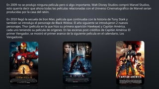En 2009 no se produjo ninguna película pero si algo importante, Walt Disney Studios compró Marvel Studios,
esto querría decir que ahora todas las películas relacionadas con el Universo Cinematográfico de Marvel serían
producidas por la casa del ratón.
En 2010 llegó la secuela de Iron Man, película que continuaba con la historia de Tony Stark y
también se introdujo el personaje de Black Widow. El año siguiente se introdujeron 2 nuevos
personajes, Thor (película en la que hizo su primera aparición Hawkeye) y Capitán América,
cada uno teniendo su película de orígenes. En las escenas post-créditos de Capitán América: El
primer Vengador, se mostró el primer avance de la siguiente película en el calendario, Los
Vengadores.
 