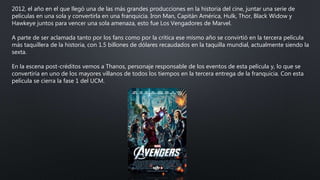2012, el año en el que llegó una de las más grandes producciones en la historia del cine, juntar una serie de
películas en una sola y convertirla en una franquicia. Iron Man, Capitán América, Hulk, Thor, Black Widow y
Hawkeye juntos para vencer una sola amenaza, esto fue Los Vengadores de Marvel.
A parte de ser aclamada tanto por los fans como por la crítica ese mismo año se convirtió en la tercera película
más taquillera de la historia, con 1.5 billones de dólares recaudados en la taquilla mundial, actualmente siendo la
sexta.
En la escena post-créditos vemos a Thanos, personaje responsable de los eventos de esta película y, lo que se
convertiría en uno de los mayores villanos de todos los tiempos en la tercera entrega de la franquicia. Con esta
película se cierra la fase 1 del UCM.
 