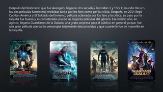 Después del fenómeno que fue Avengers, llegaron dos secuelas, Iron Man 3 y Thor El mundo Oscuro,
las dos películas fueron mal recibidas tanto por los fans como por la crítica. Después, en 2014 llegó
Capitán América y El Soldado del Invierno, película aclamada por los fans y la crítica, su paso por la
taquilla fue bueno y es considerada una de las mejores películas del género. Ese mismo año, en
agosto, llegaría Guardianes de la Galaxia, una grata sorpresa para el público en general ya que, fue
una gran película acerca de personajes totalmente desconocidos y que a parte le fue de maravilla en
la taquilla.
 