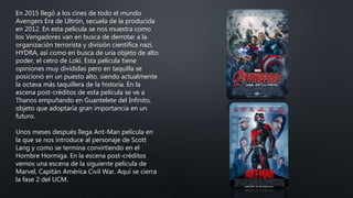 En 2015 llegó a los cines de todo el mundo
Avengers Era de Ultrón, secuela de la producida
en 2012. En esta película se nos muestra como
los Vengadores van en busca de derrotar a la
organización terrorista y división científica nazi,
HYDRA, así como en busca de una objeto de alto
poder, el cetro de Loki. Esta película tiene
opiniones muy divididas pero en taquilla se
posicionó en un puesto alto, siendo actualmente
la octava más taquillera de la historia. En la
escena post-créditos de esta película se ve a
Thanos empuñando en Guantelete del Infinito,
objeto que adoptaría gran importancia en un
futuro.
Unos meses después llega Ant-Man película en
la que se nos introduce al personaje de Scott
Lang y como se termina convirtiendo en el
Hombre Hormiga. En la escena post-créditos
vemos una escena de la siguiente película de
Marvel, Capitán América Civil War. Aquí se cierra
la fase 2 del UCM.
 