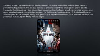 Abriendo la fase 3 de este Universo, Capitán América Civil War se convirtió en todo un éxito, siendo la
película más taquillera del 2016. En esta película se presenta un conflicto entre los dos pilares de esta
franquicia, Capitán América y Iron Man, esta es una excelente película con grandes secuencias, también sirve
como secuela directa de dos películas; Avengers Era de Ultrón y Capitán América y El Soldado del Invierno
así como precuela de Avengers Infinity War, película que llegó este mismo año, 2018. También introdujo dos
personajes nuevos , Spider-Man y Pantera Negra.
 
