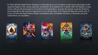 En 2016 también llegó Doctor Strange, en esta película se nos introduce a este nuevo personaje. El año
siguiente llegaron tres nuevas películas, Guardianes de la Galaxia Vol. 2, Spider-Man De Regreso a Casa,
primer película del personaje en el Universo Cinematográfico, se pudo dar gracias a que los derechos
cinematográficos del arácnido regresaron a la cas de las ideas .Thor Ragnarok llegó ese mismo año. A
inicios de este año llegó Pantera Negra recaudando altas cantidades de dinero y teniendo una gran
recibimiento con el público.
 