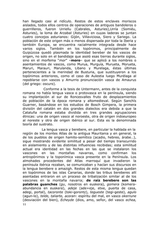han llegado casi al ridículo. Restos de estos enclaves moriscos 
aislados, todos ellos centros de operaciones de antiguos bandoleros o 
guerrilleros, fueron Urriellu (Cabrales, Asturies),Urría (Somiéu, 
Asturies), la loma de Arzabal (Asturies) en cuyas laderas se juntan 
cuatro concejos asturianos: Gijón, Villaviciosa, Siero y Sariego. La 
población de este origen más o menos dispersada por toda la Iberia y 
también Europa, se encuentra racialmente integrada desde hace 
varios siglos. También en los topónimos, principalmente de 
Guipúzcoa quedó plasmada la identidad bereber de los vascos de 
origen, no solo en el bandidaje que asoló esas tierras durante siglos, 
sino en el morfema “mor” –moro– que se aplicó a los nombres o 
asentamientos de vascos, como Murua, Murguía, Murueta, Morueta, 
Maruri, Marauri, Marulanda, Libano y Murelaga, éstas últimas 
pertenecientes a la merindad de Busturia, que sustituyeron a los 
topónimos anteriores, como el caso de Aulestia luego Murélaga al 
repoblarse con vascos y Amurrio pronunciación vasca de Amaurus 
(del griego: oscuro). 
Conforme a la tesis de Untermann, antes de la conquista 
romana no había lengua vasca o protovasca en la península, siendo 
su implantación al sur de Roncesvalles fruto de desplazamientos 
de población de la época romana y altomedieval. Según Sanchís 
Guarner, basándose en los estudios de Bosch Gimpera, la primera 
división del catalán en dos grandes dialectos era debida a que la 
Cataluña romana estaba dividida en tres grandes agrupaciones 
étnicas: una de origen vasco al noroeste, otra de origen indoeuropeo 
al noreste y otra de origen ibérico al sur. Esta es la denominada 
teoría del sustrato. 
La lengua vasca y berebere, en particular la hablada en la 
región de los montes Atlas de la antigua Mauritania y en general, la 
de los pueblos de origen hamito-semítico (acadio, hebreo, árabe…), 
sigue mostrando evidente similitud a pesar del tiempo transcurrido 
en aislamiento y de las distintas influencias recibidas; esta similitud 
actual era identidad en las fechas en las que se instalaron los 
vascones en las montañas navarras, como confirman los 
antropónimos y la toponímica vasca presente en la Península. Los 
almohades procedentes del Atlas marroquí que invadieron la 
península ibérica rezaban, se comunicaban y hacían sus discursos en 
la lengua berebere o amazigh. Restos de esta misma lengua quedan 
en topónimos de las islas Canarias, donde las tribus bereberes allí 
asentadas entraron en un proceso de tribalización similar al de los 
vascones en la montaña navarra; de raíz berebere son las 
palabras guanches (gu, nosotros en euskera), gomera (komera-abundancia 
en euskera), adeje (ade+eje, etxe, puerta de casa, 
adegi, portal), tacoronte (toki-gorontz), tegueste (tegi-geste), agulo 
(agun-lo), telde, taliarte, acoran: espíritu del mal, en vasco okerrune 
(desviación del bien), Echeyde (dios, amo, señor, del vasco echea, 
11 
 