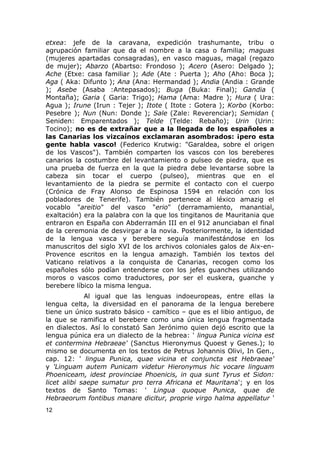 etxea: jefe de la caravana, expedición trashumante, tribu o 
agrupación familiar que da el nombre a la casa o familia; maguas 
(mujeres apartadas consagradas), en vasco maguas, magal (regazo 
de mujer); Abarzo (Abartso: Frondoso ); Acero (Asero: Delgado ); 
Ache (Etxe: casa familiar ); Ade (Ate : Puerta ); Aho (Aho: Boca ); 
Aga ( Aka: Difunto ); Ana (Ana: Hermandad ); Andia (Andia : Grande 
); Asebe (Asaba :Antepasados); Buga (Buka: Final); Gandia ( 
Montaña); Garia ( Garia: Trigo); Hama (Ama: Madre ); Hura ( Ura: 
Agua ); Irune (Irun : Tejer ); Itote ( Itote : Gotera ); Korbo (Korbo: 
Pesebre ); Nun (Nun: Donde ); Sale (Zale: Reverenciar); Semidan ( 
Seniden: Emparentados ); Telde (Telde: Rebaño); Urin (Urin: 
Tocino); no es de extrañar que a la llegada de los españoles a 
las Canarias los vizcaínos exclamaran asombrados: ¡pero esta 
gente habla vasco! (Federico Krutwig: "Garaldea, sobre el origen 
de los Vascos"). También comparten los vascos con los bereberes 
canarios la costumbre del levantamiento o pulseo de piedra, que es 
una prueba de fuerza en la que la piedra debe levantarse sobre la 
cabeza sin tocar el cuerpo (pulseo), mientras que en el 
levantamiento de la piedra se permite el contacto con el cuerpo 
(Crónica de Fray Alonso de Espinosa 1594 en relación con los 
pobladores de Tenerife). También pertenece al léxico amazig el 
vocablo "areitio" del vasco "erio" (derramamiento, manantial, 
exaltación) era la palabra con la que los tingitanos de Mauritania que 
entraron en España con Abderramán III en el 912 anunciaban el final 
de la ceremonia de desvirgar a la novia. Posteriormente, la identidad 
de la lengua vasca y berebere seguía manifestándose en los 
manuscritos del siglo XVI de los archivos coloniales galos de Aix-en- 
Provence escritos en la lengua amazigh. También los textos del 
Vaticano relativos a la conquista de Canarias, recogen como los 
españoles sólo podían entenderse con los jefes guanches utilizando 
moros o vascos como traductores, por ser el euskera, guanche y 
berebere líbico la misma lengua. 
Al igual que las lenguas indoeuropeas, entre ellas la 
lengua celta, la diversidad en el panorama de la lengua berebere 
tiene un único sustrato básico - camítico – que es el libio antiguo, de 
la que se ramifica el berebere como una única lengua fragmentada 
en dialectos. Así lo constató San Jerónimo quien dejó escrito que la 
lengua púnica era un dialecto de la hebrea: ' lingua Punica vicina est 
et contermina Hebraeae' (Sanctus Hieronymus Quoest y Genes.); lo 
mismo se documenta en los textos de Petrus Johannis Olivi, In Gen., 
cap. 12: ' lingua Punica, quae vicina et conjuncta est Hebraeae' 
y 'Linguam autem Punicam videtur Hieronymus hic vocare linguam 
Phoeniceam, idest provinciae Phoenicis, in qua sunt Tyrus et Sidon: 
licet alibi saepe sumatur pro terra Africana et Mauritana'; y en los 
textos de Santo Tomas: ' Lingua quoque Punica, quae de 
Hebraeorum fontibus manare dicitur, proprie virgo halma appellatur ' 
12 
 