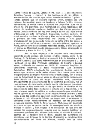 (Santo Tomás de Aquino, Catena in Mt., cap. 1, ). Los eibarreses, 
llamaban "giputz - coanos" a los habitantes de las aldeas o 
asentamientos de vascos que estos autodenominaban ' gibutz ' 
(SXII), palabra que en euskera significa unión, eslabón (de una 
cadena), hermandad, como en berebere y hebreo (unión, comuna, 
hermandad) de donde viene el nombre de Guipúzcoa, pues en su 
origen no era provincia, sino hermandad de villas repobladas con 
vascos de fundación medieval, traídos por las Cartas pueblas y 
Reales Cédulas como la del Rey Don Enrique III en 1397 que dio las 
ordenanzas de esta hermandad; Guipúzcoa, nombre euskera, en 
oposición a los nombres de Vizcaya y Alva ambos de origen cántabro, 
el primero del celta indoeuropeo 'Bis' (doble) y 'Cay' (cayo, 
protuberancia) por la marcada forma de su bahía entre dos cayos, y 
el de Álava, del topónimo prerromano celta Alba (blanco) apócope de 
Álava, por su cerro de escarpados roquedos calizos, o bien, de Alapoi 
en bronce de Medinaceli donde aparecen opoi y Alapoi atestiguado en 
el Alabensis y Alaba de Ptol. II, 6, 58N. 
Por lo que respecta a la popular tesis vascoiberista 
sostenida desde antiguo por ilustres eruditos vascos, como E. de 
Garibay, B. De Echave, el Padre Larramendi, P.P. de Astarloa y J. B. 
de Erro y Azpíroz, tuvo como máximo difusor en el extranjero a G. de 
Humboldt en su obra Primitivos pobladores de España y Lengua 
Vasca, publicada en alemán en 1821. El eminente lingüista H. 
Schuchardt desarrolló la tesis vascoiberista (Die iberische 
Deklination, 1907) estudiando las inscripciones ibéricas sobre la 
lectura que de éstas había hecho Hübner. Pero buena parte de las 
interpretaciones de Hübner hubieron de ser rechazadas, con lo que la 
tesis de Schuchardt de que el vasco es el representante moderno del 
ibero perdía su punto de apoyo. Menéndez Pidal, basándose 
principalmente en datos tomados de la toponimia peninsular, fue un 
claro defensor de esta teoría, opinaba que la relación que guardaban 
las lenguas de tipo vasco con las de tipo ibérico de Levante se iría 
esclareciendo sobre todo mediante el estudio de la toponimia, y no 
tuvo el menor recelo en calificar el euskera como lengua neo-ibérica. 
Hoy la opinión de los especialistas es absolutamente contraria a esta 
tesis, pues los celtíberos aparecen continuamente en las fuentes 
antiguas en todo el Levante Ibérico, por lo que esas otras lenguas no 
celtíberas serían necesariamente las habladas por las posteriores 
invasiones púnicas. Tanto A. Tovar como L. Michelena han analizado 
los casos en que se puede hablar de correspondencia de términos 
ibéricos y vascos y han llegado a la conclusión de que son tan 
escasas las correspondencias seguras que no pueden justificar un 
parentesco genético, sino simples préstamos. El mismo Schuchardt, 
además de la relación con el ibero, estudió las evidencias del 
parentesco con lenguas de la familia afroasiática o camitosemítica 
particularmente del Norte de Afrecha, relación que ya había 
13 
 