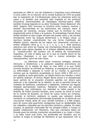apreciado en 1894 G. von der Gabelentz y lingüistas como Uhlenbeck 
o como Lafon. En el volumen de la revista Euskera de 1972 se puede 
leer la exposición de H.G.Mukarovsky sobre las relaciones entre los 
vasco y el bereber que presentó este lingüista en los primeros 
Encuentros Internacionales de Vascólogos Gernika-Lejona 1980; 
también Krutwig Sagredo en su obra "Computer Shock Baskonia" año 
2001 (página 326) reconoce la similitud entre euskera, wanche y 
bereber documentada en los testimonios del vaticano sobre la 
conquista de Canarias, aunque matiza que la similitud es mas 
propiamente entre el líbico y el euskera. El antropólogo francés Broca 
señala también el claro origen africano del pueblo vasco y las muchas 
semejanzas entre las lenguas berberiscas y la lengua vasca. La 
escritura bereber originalmente fue una forma modificada del 
alfabeto púnico, algunos de los signos son claramente comunes a 
ambos alfabetos como g, h, z, y, l, n, q, r, š, t. Esta escritura 
sobrevive aún entre los Tuareg. Las inscripciones líbicas de Canarias 
también usan signos basados en el antiguo alfabeto bereber. Desde 
la `reconstrucción' del euskera con la política de normalización 
lingüística, se creó el batúa que es lo que se enseña ahora en las 
escuelas (Ikastolas) y el que más o menos entienden los 
vascoparlantes, salvo los más viejos. 
La diferencia entre estos invasores cartagos, phoenos 
(fenicios) o libiofenicios y la población española prerromana era 
manifiesta. En la batalla de Ilipa, la mas difícil a la que Publio 
Cornelio Escipión se enfrentó en Hispania, al propagarse la noticia de 
su enfermedad y después el rumor de su muerte, la guarnición 
romana que se mantenía acuartelada en Sucro (206 ó 205 a.C.) y 
que vigilaba el norte peninsular, se rebeló contra sus mandos y entró 
en abierta sedición. El fenicio Magón Barca buscó a la desesperada 
sacar partido de la situación enviando agentes con dinero para 
sobornar a los cabecillas de la rebelión, lo que le permitió tomar las 
ciudades de lacetanos, suesetanos y sedetanos, mientras los régulos 
ilergetes permanecían inactivos. Mandonio miembro del ejercito 
cartaginés, tras enfrentarse con Asdrúbal se había puesto a las 
órdenes de Publio Cornelio Escipión, pero cuando se corrió el rumor 
de la muerte de Escipión, se volvió de nuevo contra los romanos, 
atacando al territorio sedetano (o puede que edetano) donde 
mantenía un campamento atrincherado levantado en la última de sus 
incursiones meses atrás de unos 20.000 hombres y 2.500 jinetes, 
pero de nuevo esta guarnición cartaginesa huyó en desbandada tras 
ser rodeados y atacados por los ejercitos romanos y aliados. En estos 
sucesos, la aparente inactividad del rey Ilergete Indíbil, e incluso su 
posible colaboración con Mandonio, más que voluntaria debió ser 
forzada pues los púnicos mantenían secuestrados a su mujer e hijos, 
y su falta, fuera cual fuera, fue perdonada por Escipión, que en 
cambio le exigió la entrega de Mandonio al que ejecutaron con la 
14 
 