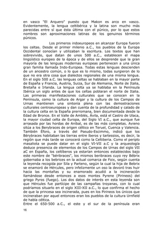 en vasco "El Arquero" puesto que Makon es arco en vasco. 
Evidentemente, la lengua celtibérica y la latina son mucho más 
parecidas entre sí que ésta última con el púnico, por lo que estos 
nombres son aproximaciones latinas de los genuinos términos 
púnicos. 
Los primeros indoeuropeos en alcanzar Europa fueron 
los celtas. Desde el primer milenio a.C., los pueblos de la Europa 
Occidental conocían y utilizaban la escritura. Los textos que han 
sobrevivido, que datan de unos 500 a.C., establecen el mapa 
lingüístico europeo de la época y de ellos se desprende que la gran 
mayoría de las lenguas modernas europeas pertenecen a una única 
gran familia llamada Indo-Europea. Todas estas lenguas descienden 
de un ancestro común, o lo que es lo mismo, todas surgieron de lo 
que no era otra cosa que dialectos regionales de una misma lengua. 
En el siglo 500 a.C. las lenguas celtas se hablaban en la mayor parte 
de España y Francia, Austria, Suiza, Sur de Alemania, Norte de Italia, 
Bretaña e Irlanda. La lengua celta ya se hablaba en la Península 
Ibérica un siglo antes de que los celtas poblaran el norte de Italia. 
Las primeras manifestaciones culturales que se conocen en la 
Península, como la cultura de Argar y la cultura de los Campos de 
Urnas mantienen una sintonía plena con las demostraciones 
culturales centroeuropeas y dan cuenta de la profundidad y calado de 
la cultura celta en la España prerromana, bien documentada desde la 
Edad de Bronce. En el Valle de Amblés, Ávila, está el Castro de Ulaca, 
la mayor ciudad celta de Europa, del Siglo VI a.C., que aunque fue 
arrasada por las hordas de Aníbal, es de las más completas. Avieno 
sitúa a los Berybraces de origen céltico en Teruel, Cuenca y Valencia. 
También Éforo, a través del Pseudo-Escimmo, indicó que los 
Bérybraces habitaban las tierras entre íberos y tartessios, es decir, la 
región que más tarde se conocerá como la Celtiberia. Como el periplo 
masaliota se puede datar en el siglo VI-VII a.C y la arqueología 
deduce presencia de elementos de los Campos de Urnas del siglo VII 
aC en España, los celtíberos ya estarían entonces establecidos bajo 
este nombre de "béribraces", los mismos beribraces cuyo rey Bébrix 
gobernaba a los bebrices en la actual comarca de Foix, según cuenta 
la leyenda recogida por Sila y Parteno, según la cual la hija de Bebrix 
se enamoró de Hércules, pero infelizmente un oso la devoró tras huir 
hacia las montañas y su enamorado acudió a la incineración 
llamándose desde entonces a esos montes Pyrene (Pirineos) del 
griego Pyros (fuego). Los dos datos de interés en esta leyenda son 
que Hércules fue partícipe de las campañas troyanas, con lo cual 
podríamos situarlo en el siglo XIII-XII a.C., lo que confirma el hecho 
de que la princesa sea incinerada, pues en los Pirineos los únicos que 
incineraban por aquel entonces eran los pueblos de la cultura Urnfield 
de habla céltica. 
Entre el 650-500 a.C., el este y el sur de la península eran 
16 
 