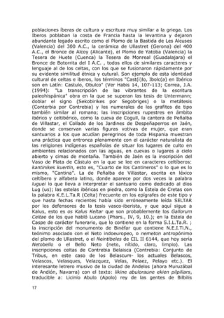 poblaciones íberas de cultura y escritura muy similar a la griega. Los 
Iberos poblaban la costa de Francia hasta la levantina y dejaron 
abundante legado escrito como el Plomo de la Bastida de Les Alcuses 
(Valencia) del 300 A.C., la cerámica de Ullastret (Gerona) del 400 
A.C., el Bronce de Alcoy (Alicante), el Plomo de Yatoba (Valencia) la 
Tesera de Huete (Cuenca) la Tesera de Monreal (Guadalajara) el 
Bronce de Botorrita del I A.C. , todos ellos de similares caracteres y 
lenguaje al de los celtas, con los que se fusionaron rápidamente por 
su evidente similitud étnica y cutural. Son ejemplo de esta identidad 
cultural de celtas e iberos, los términos "Cast(i)lo, Ibolc(a) en Ibérico 
son en Latín: Castulo, Obulco" (Ver Habis 14, 107-113; Correa, J.A. 
(1994): "La transcripción de las vibrantes de la escritura 
paleohispánica" obra en la que se superan las tesis de Untermann; 
doblar el signo (Sekobirikes por Segobriges) o la metátesis 
(Conterbia por Contrebia) y los numerales de los grafitos de tipo 
también similar al romano; las inscripciones rupestres en ámbito 
ibérico y celtibérico, como la cueva de Cogull, la cantera de Peñalba 
de Villastar, el Collado de los Jardines de Despeñaperros en Jaén, 
donde se conservan varias figuras votivas de mujer, que eran 
santuarios a los que acudían peregrinos de toda Hispania muestran 
una práctica que entronca plenamente con el carácter naturalista de 
las religiones indígenas españolas de situar los lugares de culto en 
ambientes relacionados con las aguas, en cuevas o lugares a cielo 
abierto y cimas de montaña. También de Jaén es la inscripción del 
Vaso de Plata de Cástulo en la que se lee en caracteres celtíberos: 
kantinikes kuertin, esto es, “Cuarto de los Cantineros” o lo que es lo 
mismo, “Cantina”. La de Peñalba de Villastar, escrita en léxico 
celtíbero y alfabeto latino, donde aparece por dos veces la palabra 
luguei lo que lleva a interpretar el santuario como dedicado al dios 
Lug (us); las estelas ibéricas en piedra, como la Estela de Cretas con 
la palabra K.E.L.Ta.R (Celta) frecuente en los epígrafes de este tipo y 
que hasta fechas recientes había sido erróneamente leída SELTAR 
por los defensores de la tesis vasco-iberista, y que aquí sigue a 
Kalus, esto es os Kalus Keltar que son probablemente los Gallorum 
Celtae de los que habló Lucano (Phars., IV, 9, 10.); en la Estela de 
Caspe de carácter funerario, que lo contiene en la forma S.I.L.Ta.R. ; 
la inscripción del monumento de Binéfar que contiene N.E.I.Ti.N., 
teónimo asociado con el Neto indoeuropeo, o nemeton antropónimo 
del plomo de Ullastret, o el Neintibeles de CIL II 6144, que hoy sería 
Netobello o el Bello Neto (neto, nítido, claro, limpio). Las 
inscripciones celtas de Contrebia Belaisca (Contrebia: Conjunto de 
Tribus, en este caso de los Belascum- los actuales Belascos, 
Velascos, Velasques, Velazquez, Velas, Pelaez, Pelayo etc.). El 
interesante letrero musivo de la ciudad de Andelos (ahora Muruzábal 
de Andión, Navarra) con el texto: likine abuloraune ekien pilpiliars, 
traducible a: Licinio Abulo (Apolo) rey de las gentes de Bilbilis 
17 
 