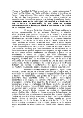 (Pueblo o Pluralidad de Villas formado con las raíces indoeuropeas Pl 
(Plural) y Pilis (Villas), así Pilpilis o Bilbilis es el claro antecedente de 
Pueblo, People y Peuple, "Plebs autem dicta a Pluralitate". Esto solo a 
la luz de las inscripciones, ya que la cultura material es 
evidentemente homogénea a uno y otro lado de la península ibérica. 
Untermann cree en la celticidad del español y el lusitano, lo 
que le lleva a la conclusión de que todas las lenguas 
indoeuropeas de la Península Ibérica pertenecen a la familia 
de las lenguas celtas. 
El término Contrebia (Conjunto de Tribus) debió ser la 
antigua denominación de las actuales Comarcas o distritos 
administrativos, pues existen evidencias de al menos 3: la Kontrebia 
Leukade de los Pelendones, en el término municipal de Aguilar del 
Río Alhama en La Rioja, la Kontrebia Kárbika en el término municipal 
de Huete (Cuenca) de los Olcades, y la Kontrebia Belaisca de los 
Belos. También el término Tirikantam (Tiri: arbol y Kanto palabra 
céltica que designa el kanto o borde de una rueda o círculo) debió ser 
el término general para denominar el Consejo de ancianos o Senado 
(de senectus: anciano) que tradicionalmente se desarrollaba en un 
recinto circular de piedras bajo un árbol sagrado, el tejo o roble, de 
los que fueron últimos testimonios los conceyos o juntas de las 
merindades o baylies en Aragón; son muy numerosas las 
reminiscencias arqueológicas de estos antiguos Tirikantos o senados 
hispanos, nombre que se mantiene aún vivo en la ciudad de 
Trescantos en Madrid, probable heredero de uno de estos recintos 
senatoriales, donde los consejos de sabios o druidas ( ins)truidos 
dictaban las normas y sentenciaban los juicios y pleitos de 
los "toutam" (ciudades) o popalas (pueblos) sujetos a su jurisdicción. 
Además de ciertas marcas de propiedad, alguna lápida 
funeraria, textos votivos, la escritura sobre utillaje, y algún otro, la 
mayoría de los textos que conocemos en lengua celtibera son normas 
y téseras de hospitalidad. Los pactos de hospitalidad eran una 
costumbre muy asentada entre los pueblos indoeuropeos 
occidentales y en España un elemento indígena que pervivió a la 
organización romana. Eran acuerdos de amistad, una vinculación 
especial por la cual los implicados (individuos o ciudades) se recibían 
en mutua protección, reconociéndose leyes, derechos y deberes que 
se plasman sobre tesseras (manos entrelazadas) o cartas tábulas 
(tablas de bronce). Hasta entonces los pactos de hospitalidad 
siempre habían sido verbales, un rito en presencia de los dioses y de 
testigos (ueitui) que actuaban como garantes. Las teseras y kortikas 
(cartas) de nuestro legado arqueológico fueron escritas en alfabeto 
ibérico, similar al tartésico, griego y latino, basado en signos 
silábicos: Pa, Pe, Pi, Po, Pu, Ka, Ke, Ki, Ko, KU, Ta, Te, Ti, To, Tu, de 
donde proviene probablemente la principal característica de nuestra 
lengua española: la perfecta identidad fonética del conjunto silábico 
18 
 
