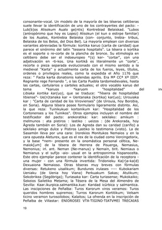 consonante-vocal. Un modelo de la mayoría de las téseras celtiberas 
suele llevar la identificación de uno de los contrayentes del pacto: - 
Lub(b)os Alisokum Aualo ge(ntis) Kontrebiad Belaiskad. "Lubos 
(antropónimo que hoy es Lopez) Alisokun (el kun o estirpe familiar) 
de los Aualos, Kontrebia Belaiska (con- conjunto, trebia- tribus, 
Belaiska de los Belos, del Dios Bel). La mayoría emplean con diversas 
variantes abreviadas la fórmula: kortika karuo (carta de caridad) que 
parece el sinónimo del latín "tessera hospitalis". La tésera o kortika 
es el soporte o re-corte de la plancha de bronce. Su etimología en 
celtibero debe ser el indoeuropeo *(s) ker- "cortar", con una 
adjetivación en -ti-kos. Una kortikâ es literalmente un ''corte'', 
recorte o pieza separada evolucionado con el mismo sentido a la 
medieval ''Karta'' y actualmente carta de los fueros, leyes, títulos, 
ordenes o privilegios reales, como la expedida el Año 1176 que 
reza: " Facta karta donationis kalendas aprilis. Era Mª CCª Xª IIIIª. 
Regnante rege Fernando ", o las Carta Puebla tardomedievales, hasta 
las cartas, cartularios y carteles actuales; el otro vocablo karuo del 
tema *karuos *karuom "hospitalidad" del indoeuropeo Libiaka kortika kar(uo), que se traduce: "Tésera de hospitalidad 
libiense"- Ue(n)tanaka kar = Uentanaka (kortika) kar(uo); Uirouiaka 
kar : "Carta de caridad de los Virovienses" (de Uirouia, hoy Borobia, 
en Soria). Alguna tésera posee formulario ligeramente distinto. Así, 
la que reza: Tuinikukuei kortonikum kar: "Hospitalidad de los 
Cortonenses y los Tuinikos". Otros ejemplos incluyen el nombre del 
testificador del pacto: arekoratika: kar: sekilako: amikum : 
melmunos : ata pistiros : lastiko : ueizos : (de Arekorada, hoy 
Ágreda también en Soria): Los de Agreda dan su caridad (cariño) a 
sekilako amigo dulce y Pistiros Lastiko lo testimonia (visto). La de 
Sasamón lleva por una cara: Irorekios Monitukos Nemaios y en la 
cara opuesta Aleturex, que es el rex de la ciudad como Vercingetorix, 
y la base *nem- presente en la onomástica personal céltica, Ne-maiok[ 
um] de la tésera de Herrera de Pisuerga, Nemasius, 
Nemonius; irl. ant. Neman (Ne-manus) y Nemain, brit. Nemiaus o 
Nemianus y el sufijo -aio- usual en la antroponimia hispanocelta. 
Este otro ejemplar parece contener la identificación de la receptora - 
una mujer - con una fórmula invertida: Tridonieku Ka(r)a-ka(d) 
Dexuaiona Nemaioso. Otras téseras muy breves con fórmulas 
diversas: Retukeno uisalikum; Bundunes irulases ---- Kubokariam 
Ueniaku (de Uenia hoy Viana) Perkuakum Sakas; Atulikum; 
Sekobrikea (Segóbriga); Turiasaka kar: Carta turiasense; Mukokaiko; 
Sekeios Sailetiko Metama; la Tésera de la Mesa del Almendro de 
Sevilla: Kaar.ikurpica.salmantika.kue: Karidad icúrbica y salmantica. 
Las inscipciones de Peñalba: Turos Karorum viros veramos: Turos 
queridos hombres supremos; Turros Karorum Kortitikum; Velsam 
ticino veramon turosoilobos; Kalaitos; La ofrenda en la inscripción de 
Peñalba de Villastar: ENIOROSEI VTA·TIGINO·TIATVMEI TRECAIAS 
19 
 