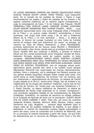 TO LVGVEI ARAIANOM COMEIMV ENI OROSEI EQUEISUIQVE OGRIS 
OLOCAS TOGIAS SISTAT LVGVEI TIASO TOGIAS, cuya traducción 
sería: En el senado de los pueblos de Orosei y Tigino a Lugo 
encomendamos los arados y todos los caballos de los orosios y los 
lugares cubiertos (edificios) de su entorno (ogris) consagramos a 
Lugo la congregacion de tiaso; Y la de Cabeço das Fraguas: OILAM 
TREBOPALA INDI PORCUM LAEBO COMAIAM ICCONA LOIM/INNA 
OILAM VSSEAM TREBARVNE INDI TAVROM IFADEM... REVE... , cuya 
traducción aproximada seria: Una oveja Trebopala (Pala o Protectora 
de la Tribu) y un puerco Laebo (herido?) comendamos a Icona 
Luminosa, una oveja (oila owila oveja ) de un año a Trebarune 
(Reina de la Tribu) y un toro semental ... Reva...; la tésera de 
Uxama, el bronce de Luzaga (Lutiaka) es otra Carta de Caridad 
escrita en antiguo celta que testimonia (so ueisui: so witness, así 
visiona) los hijos de Pelayo (Pelaiokun) y toma TEIUOREIKIS, 
primeros testimonios de los futuros reyes PELAYO y TEODORICO: 
Rey del pueblo o Rey divino, donde eikis es el antíguo fonema X en el 
futuro vocablo REX que sustituyó a REIKIS, a quienes la historia 
oficial nos han venido presentando como Visigodos venidos de fuera, 
habiendo formado siempre parte de nuestro pueblo; el texto 
completo: AREKORATIKUBOS KARUO KENEI KORTIKA LUTIAKEI 
AUKIS BARASIOKA ERNA UELA TIKERSEBOS SO UEISUI PELAIOKUN 
KUE KENIS KARIKO KUE KENIS STAN KORTIKAN ELASUNON: KARUO 
TEKES SA KORTIKA TEIUOREIKIS, que en lenguaje actual sería: 
Agricultores gente querida dan carta a los lutiakei cuyos parajes 
(Barasioka) fielmente han supervisado las marcas (demarcaciones, 
señales, hitos o mojones), así lo atestiguan los Pelayos quienes con 
sus gentes aliadas (queridas) otorgan todos unidos esta carta. Con 
cariño toma su carta Teodorico; los bronces "res" de Cortona, que 
son ordenanzas y reparcelaciones de terrenos. La tessera de Caurel 
(Lugo) datada en el 28 d.C. hecha entre Tillego, hijo de Ambato y los 
magistrados de los lougos del castellum Toletense, Latino hijo de Aro 
y Aio hijo de Temaro. (A. Tolosa Leal. Las Tesserae Celtibéricas y F. 
J. Rubio Orecilla: La tésera celtibérica de Sasamón; la tésera de 
hospitalidad de Monte Cildá publicada en la revista "Complutum"; 
una inscripción epigráfica hallada en las inmediaciones de Retortillo 
(Julióbriga, Cantabria). Un ejemplo de escritura en utillaje celtíbero 
es la Fusayola de Monreal de Ariza con la inscripción: SUSATI KALIN 
UTA AS (USAD CAÑAMO Y USO). Todo ello, así como los nombres 
indígenas Ambato, Sekaida, Danuvio, Bodo, Bovecio, Cadus, Lugua 
(femenino de Lug), Brigetino, ... parecen dejar bastante claro el 
origen celta de los pueblos indígenas de España, lo que obliga a 
abandonar el intento de interpretar nuestro legado arqueológico a 
partir del vasco, como se comprobó con el Bronce de Botorrita, que 
en un principio se intentó interpretar a partir del vasco, vía que hubo 
de abandonarse por el concurso de filólogos como Tovar y De Hoz 
20 
 