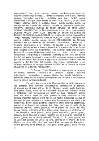ordenantes-): iste : ires : ruzimuz : abulu : ubokum (este -que- es, 
Rucimo Avelino Hijo de Ubo) . Tamai se relaciona con el ant. irlandés 
damair "permite, autoriza"; arestalo con are- "ante" como 
aremoricas : los que viven frente al mar; *sta- "estar" ; ur de *uror 
“roza”; ailamue como el lusitano oilam: ouino, ganado ovino. La 
inscripción de Lamas de Molledo tendría la siguiente traducion: 
RVFINVS (gentilicio Rufinus de origen etrusco) et TIRO SCRIP 
SERUNT VEAMINICORI (y Tiro escribieron a los varon veaminicori) 
DOENTI ANCOM LAMATICOM (donando un ancom de Lamas de 
Moledo) CROUGEAI MAGA REAICOI (en el altar de piedra Magaraíñico 
“Maga realeza) PETRANIOI RADOM PORCOM IOVEA (Petranio un 
puerco redaño -gordo, graso- joven) CAEILOBRIGO. La fórmula 
utilizada en los Bronces de Botorrita: Tirikantam : Entorkue : 
Toutam, equivalente a la romana: El senado y el Pueblo de su 
entorno. Así se lee en el bronce Botorrita IV además de otras frases 
bien legibles como los fragmentos :sua kombal[.]z:bouitos:ozeum: 
ku[etor]i?:turuntas:tirikantos:kustai:bize[...] que sería: sean 
compelidos (obligados) a separarse (biselar) cuatro pies del borde 
(costa) del vado (bouitos) y torrente del senado o, serán compelidos 
por los custodios del senado a separarse (biselarse) cuatro pies del 
camino y del torrente del senado. Con mayor antigüedad y en 
alfabeto celtibero se recoge también PUERCO en la Tesera de Viana 
(Navarra) en la forma: PERKUAKUM. 
El Bronce III de Botorrita es otro texto de reparto 
de tierras: risatioka : lestera : ia : tarakuai : nouiza : auzanto 
eskeninum : taniokakue : soisum albana que puede traducirse : 
primeras listas de las nuevas concesiones de terrenos a extranjeros 
que ya tienen su título (albana). 
En todos los textos epigráficos celtiberos están presentes 
las palabras que nuestros antepasados comenzaron a escribir, 
al menos en el siglo VII a. de C. Afirmar, según suele hacerse, 
que estas voces, vivas en el castellano actual con idéntica forma 
y contenido, son “préstamos del latín” es pura “boutade”. Cierto 
que, en ambos aspectos, son iguales o muy similares a sus 
correspondientes latinas, pero hoy es un hecho indiscutido ya que el 
etrusco, lengua también prerromana esta íntimamente vinculada a la 
celtibérica. Entre estas palabras podemos citar: estanca (estanque, 
presa) en el Bronce de Luzaga; liga (liga, pez), en el tapón de la 
colección Pellicet; katibu (cautivo) en la piedra de Alcalá del Río; 
berga (berga, miembro viril) y anka (anca, cadera) en el Bronce n° 
1 de Botorrita; kame (cama), salto (salto, cubrición), gusto (gusto, 
placer), bono (bueno) y pasio (pasión) en el plomo de Ullastret I; 
gente (gente) en la tésera colección Turiel n° 13; parte (parte) en 
el vaso del Caballo de Lliria; ira (ira, cólera) en el Plomo de Pech 
Mahó y en otros más; aire (aire) en el Plato de plata de Abengibre; 
anima (ánima) en la Estela de Tarragona; goza (gozar) en la Tésera 
22 
 