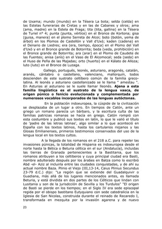 de Uxama; mundo (mundo) en la Tésera La bota; selda (celda) en 
las Estelas funerarias de Cretas y en las de Cabanes y otros; ama 
(ama, madre) en la Estela de Fraga; tita (tita, gallina) en la Tésera 
de Turiel n° 4; punta (punta, vértice) en el Bronce de Kortona; gisa 
(guisa, manera) en el plomo Serreta de Alcoi; boto (botón, yema de 
árbol) en los Plomos de Castellón y Vall d’Uxó; kaden (cadena) en 
el Denario de Liedres; era (era, tiempo, época) en el Plomo del Vall 
d’Uxó y en el Bronce grande de Botorrita; beda (veda, prohibición) en 
el Bronce grande de Botorrita; ara (arar) en el Plomo de Caudete de 
las Fuentes; anisa (anís) en el Vaso de El Alcomocal; seda (seda) en 
el Huso de Peña de las Majadas; orto (huerto) en el Kálato de Alloza; 
luto (luto) en el Bronce de Luzaga. 
Gallego, portugués, leonés, asturiano, aragonés, catalán, 
aranés, cántabro o castellano, valenciano, mallorquín, todos 
descienden de este sustrato celtíbero común de la familia greco-latina. 
Al leonés y asturiano castellanizado se le llama " amestau ". 
En Asturias al asturiano se le suele llamar lleonés. Ajena a esta 
familia lingüística es el sustrato de la lengua vasca, de 
origen púnico o fenicio evolucionada y complementada por 
numerosos vocablos incorporados de las lenguas autóctonas. 
En la población indoeuropea, la cúspide de la civilización 
se desplazaba de un lugar a otro. En tiempos de Catón, ante un 
griego un romano parecía un bárbaro, y la escritura culta de las 
familias patricias romanas se hacía en griego. Catón rompió con 
esta costumbre y publicó sus textos en latín, lo que le valió el título 
de 'padre de las letras latinas', algo similar a lo que aconteció en 
España con los textos latinos, hasta los cartularios riojanos y las 
Glosas Emilianenses, primeros testimonios conservados del uso de la 
lengua local en los textos cultos. 
A la llegada de los romanos en el 218 a.C. para repeler las 
invasiones púnicas, la totalidad de Hispania es indoeuropea desde el 
norte hasta la Bética o Beturia céltica en el sur (Andalucía), incluidas 
las tierras de Granada pertenecientes a la Bastitania, que los 
romanos atribuyen a los celtiberos y cuya principal ciudad era Basti, 
nombre adulterado después por los árabes en Batza como lo escribió 
Abd -el- Aziz al incluirla entre las ciudades conquistadas, y de ahí su 
actual nombre Baza. Plinio el Viejo (III,13-14, Caius Plinius Secundus 
23-79 d.C.) dijo: "La región que se extiende del Guadalquivir o 
Guadiana, más allá de los lugares mencionados antes, es llamada 
Beturia, y está dividida en dos partes de los Célticos que lindan con 
Lusitania y son de la jurisdcción de Sevilla y los Turdulos" "El origen 
de Basti se pierde en los tiempos; en el Siglo IV era sede episcopal 
regida por el obispo bastitano Eutyquiano con sede catedralicia en la 
Iglesia de San Nicolas, construida durante el reinado de Recaredo I, 
transformada en mezquita por la invasión agarena y de nuevo 
23 
 