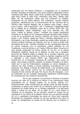 restaurada por los Reyes Católicos y consagrada por el Cardenal 
D.Pedro González de Mendoza. Sus otros obispos registrados fueron 
Theodoro (año 589), Etelio I (año 610), Eusebio (año 633), Servodeo 
(año 653), Etelio II (año 675), Antoniano (año 681), Basilio (año 
688). De las tradiciones celtas que hoy perduran en España, 
heredamos de los celtas béticos, hoy andaluces, nuestro popular 
gazpacho, adulteración por la pronunciacion de los moriscos de su 
nombre celta original Kaspato (de la palabra celta Caspa, -polvo, 
puré o caspa - más el participio ' ato '). Secobrica o Segóbriga debió 
ser la capital de la Celtiberia, pues así lo afirma Plinio (III, 25) 
denominándola "caput Celtiberiae" que Livio describe (XL, 50) 
como "nobilis et potens civitas". También era ciudad importante 
Cotinusa en la región de los Tartessos después llamada Cádiz (Gadir) 
a raíz de su ocupación por fenicios, descrita por Avieno (Descriptio 
Orbis) y por Timaeo, citada por Plinio y Dionisio Alejandrino en su 
Periergesis y de la que Eusthatio explicó que podía haber tomado su 
nombre original Cotinusa de Kotynos, por ser el olivo el árbol más 
abundante de la isla. También Córdoba, la hoy considerada perla de 
la cultura andalusí, era la floreciente ciudad celtíbera de los 
Turdetanos, cuna de Séneca y de Trajano (Marcus Ulpius Traianus) el 
más grande emperador de Roma nacido en 53 d.C. en la actual 
Santiponce (Itálica) ciudad de la Baetica, la más rica y próspera 
provincia de Hispania hasta la llegada de la invasión islámica, que 
destruyó todo su legado histórico, como su basílica visigótica del SV 
y dedicada a San Vicente Mártir que Abderramán I mandó 
transformar en la afamada "Mezquita de Córdoba", pero como es 
lógico, esta antigua catedral cristiana no estaba orientada a la Meca, 
razón por la que los historiadores arabistas se vieron obligados a 
explicar que esta insólita e incluso blasfema circunstancia en una 
mezquita, era debida al deseo de Abderramán I de orientarla hacia 
Damasco; algo similar ocurrió con la orientación de la Catedral 
visigoda de San Vicente del siglo VII, hoy la Seo de Zaragoza, y con 
las catedrales de las ciudades episcopales españolas transformadas 
en mezquitas por los invasores musulmanes. 
Por lo que respecta a los púnicos o fenicios, la primera 
mencion de Libia en la historia se refiere a los mercenarios libios 
contratados por el Antiguo Egipto, en el primer milenio a.C. 
Posteriormente, estos mercenarios de extirpe mixta de libio-fenicios, 
constituirán el punto más fuerte de la infantería punica del ejército 
cartaginés de Aníbal Barca en su famosa expedición a la península 
itálica a través de los Alpes. En el Siglo VI a.C., para liberar a 
Tartesos de la ocupación de los fenicios, acudió en ayuda de los 
turdetanos el rey Teron de la España citerior con una grande armada 
(VI a.C.), quedando incendiadas las naves de Teron pero logrando 
finalmente los españoles rescatar la isla que perdieron de nuevo al 
acudir los cartagineses en ayuda de los fenicios que la tomaron a 
24 
 