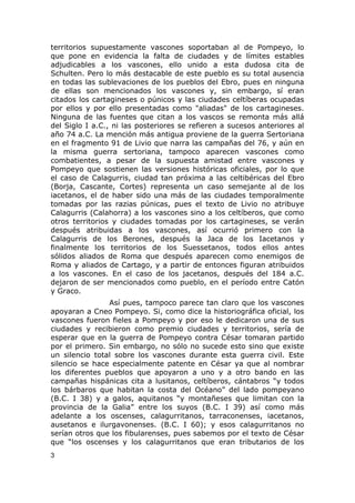 territorios supuestamente vascones soportaban al de Pompeyo, lo 
que pone en evidencia la falta de ciudades y de límites estables 
adjudicables a los vascones, ello unido a esta dudosa cita de 
Schulten. Pero lo más destacable de este pueblo es su total ausencia 
en todas las sublevaciones de los pueblos del Ebro, pues en ninguna 
de ellas son mencionados los vascones y, sin embargo, sí eran 
citados los cartagineses o púnicos y las ciudades celtíberas ocupadas 
por ellos y por ello presentadas como "aliadas" de los cartagineses. 
Ninguna de las fuentes que citan a los vascos se remonta más allá 
del Siglo I a.C., ni las posteriores se refieren a sucesos anteriores al 
año 74 a.C. La mención más antigua proviene de la guerra Sertoriana 
en el fragmento 91 de Livio que narra las campañas del 76, y aún en 
la misma guerra sertoriana, tampoco aparecen vascones como 
combatientes, a pesar de la supuesta amistad entre vascones y 
Pompeyo que sostienen las versiones históricas oficiales, por lo que 
el caso de Calagurris, ciudad tan próxima a las celtibéricas del Ebro 
(Borja, Cascante, Cortes) representa un caso semejante al de los 
iacetanos, el de haber sido una más de las ciudades temporalmente 
tomadas por las razias púnicas, pues el texto de Livio no atribuye 
Calagurris (Calahorra) a los vascones sino a los celtíberos, que como 
otros territorios y ciudades tomadas por los cartagineses, se verán 
después atribuidas a los vascones, así ocurrió primero con la 
Calagurris de los Berones, después la Jaca de los Iacetanos y 
finalmente los territorios de los Suessetanos, todos ellos antes 
sólidos aliados de Roma que después aparecen como enemigos de 
Roma y aliados de Cartago, y a partir de entonces figuran atribuidos 
a los vascones. En el caso de los jacetanos, después del 184 a.C. 
dejaron de ser mencionados como pueblo, en el período entre Catón 
y Graco. 
Así pues, tampoco parece tan claro que los vascones 
apoyaran a Cneo Pompeyo. Si, como dice la historiográfica oficial, los 
vascones fueron fieles a Pompeyo y por eso le dedicaron una de sus 
ciudades y recibieron como premio ciudades y territorios, sería de 
esperar que en la guerra de Pompeyo contra César tomaran partido 
por el primero. Sin embargo, no sólo no sucede esto sino que existe 
un silencio total sobre los vascones durante esta guerra civil. Este 
silencio se hace especialmente patente en César ya que al nombrar 
los diferentes pueblos que apoyaron a uno y a otro bando en las 
campañas hispánicas cita a lusitanos, celtíberos, cántabros “y todos 
los bárbaros que habitan la costa del Océano” del lado pompeyano 
(B.C. I 38) y a galos, aquitanos “y montañeses que limitan con la 
provincia de la Galia” entre los suyos (B.C. I 39) así como más 
adelante a los oscenses, calagurritanos, tarraconenses, iacetanos, 
ausetanos e ilurgavonenses. (B.C. I 60); y esos calagurritanos no 
serían otros que los fibularenses, pues sabemos por el texto de César 
que “los oscenses y los calagurritanos que eran tributarios de los 
3 
 
