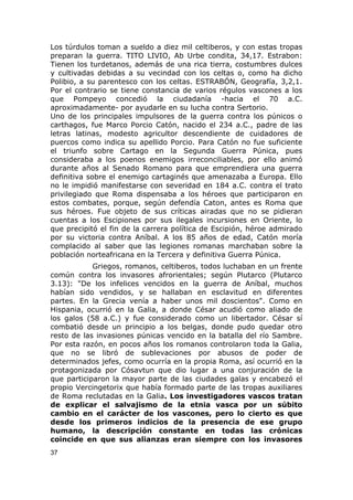 Los túrdulos toman a sueldo a diez mil celtiberos, y con estas tropas 
preparan la guerra. TITO LIVIO, Ab Urbe condita, 34,17. Estrabon: 
Tienen los turdetanos, además de una rica tierra, costumbres dulces 
y cultivadas debidas a su vecindad con los celtas o, como ha dicho 
Polibio, a su parentesco con los celtas. ESTRABÓN, Geografía, 3,2,1. 
Por el contrario se tiene constancia de varios régulos vascones a los 
que Pompeyo concedió la ciudadanía -hacia el 70 a.C. 
aproximadamente- por ayudarle en su lucha contra Sertorio. 
Uno de los principales impulsores de la guerra contra los púnicos o 
carthagos, fue Marco Porcio Catón, nacido el 234 a.C., padre de las 
letras latinas, modesto agricultor descendiente de cuidadores de 
puercos como indica su apellido Porcio. Para Catón no fue suficiente 
el triunfo sobre Cartago en la Segunda Guerra Púnica, pues 
consideraba a los poenos enemigos irreconciliables, por ello animó 
durante años al Senado Romano para que emprendiera una guerra 
definitiva sobre el enemigo cartaginés que amenazaba a Europa. Ello 
no le impidió manifestarse con severidad en 184 a.C. contra el trato 
privilegiado que Roma dispensaba a los héroes que participaron en 
estos combates, porque, según defendía Caton, antes es Roma que 
sus héroes. Fue objeto de sus críticas airadas que no se pidieran 
cuentas a los Escipiones por sus ilegales incursiones en Oriente, lo 
que precipitó el fin de la carrera política de Escipión, héroe admirado 
por su victoria contra Aníbal. A los 85 años de edad, Catón moría 
complacido al saber que las legiones romanas marchaban sobre la 
población norteafricana en la Tercera y definitiva Guerra Púnica. 
Griegos, romanos, celtiberos, todos luchaban en un frente 
común contra los invasores afrorientales; según Plutarco (Plutarco 
3.13): "De los infelices vencidos en la guerra de Aníbal, muchos 
habían sido vendidos, y se hallaban en esclavitud en diferentes 
partes. En la Grecia venía a haber unos mil doscientos". Como en 
Hispania, ocurrió en la Galia, a donde César acudió como aliado de 
los galos (58 a.C.) y fue considerado como un libertador. César sí 
combatió desde un principio a los belgas, donde pudo quedar otro 
resto de las invasiones púnicas vencido en la batalla del río Sambre. 
Por esta razón, en pocos años los romanos controlaron toda la Galia, 
que no se libró de sublevaciones por abusos de poder de 
determinados jefes, como ocurría en la propia Roma, así ocurrió en la 
protagonizada por Cósavtun que dio lugar a una conjuración de la 
que participaron la mayor parte de las ciudades galas y encabezó el 
propio Vercingetorix que había formado parte de las tropas auxiliares 
de Roma reclutadas en la Galia. Los investigadores vascos tratan 
de explicar el salvajismo de la etnia vasca por un súbito 
cambio en el carácter de los vascones, pero lo cierto es que 
desde los primeros indicios de la presencia de ese grupo 
humano, la descripción constante en todas las crónicas 
coincide en que sus alianzas eran siempre con los invasores 
37 
 