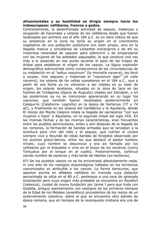 afroorientales y su hostilidad se dirigia siempre hacia los 
indoeuropeos: celtíberos, francos o godos. 
Contrariamente, la desenfrenada actividad de saqueo, matanzas y 
ocupación de haciendas y solares de los celtiberos desde que fueron 
localizados por primera vez el año 189 a.C. es un claro indicio de que 
su presencia en la zona no tenía su origen en el crecimiento 
vegetativo de una población autóctona con solar propio, sino en la 
llegada masiva y simultánea de visitantes extranjeros y de ahí su 
imperiosa necesidad de saquear para sobrevivir y de emparejarse 
con las mujeres de los poblados saqueados, lo que conduce una vez 
más a lo acaecido en ese punto durante el paso de las tropas de 
Aníbal para establecer el origen de los vascos. La lógica explosión 
demográfica sobrevenida como consecuencia de las circunstancias de 
su instalación en el “saltus vasconum” (la montaña navarra), les llevó 
a ocupar, tras saqueos y matanzas el “vasconum ager” (el valle 
navarro), los solares de los celtas suesetanos en el 184 a.C., que a 
partir de esa fecha ya no volvieron a ser citados en su solar de 
origen, los solares iacetanos, situados en la zona de Jaca en las 
fuentes de Timágenes (época de Augusto) citadas por Estrabón, y en 
las posteriores ya no se mencionan apareciendo en su lugar los 
vascones, que también fueron localizados posteriormente en 
Calaqurris (Calahorra- Logroño) en la época de Sertorius (77 y 74 
aC), y finalmente en los solares del Cantábrico y la Aquitania, donde 
El monje del Monte Cassino relata la llegada de sarracenos "con sus 
mujeres e hijos" a Aquitania, en la segunda mitad del siglo VIII. En 
las mismas fechas y de las mismas características, eran frecuentes 
entre los pueblos peninsulares, antes y aún después de la llegada de 
los romanos, la formación de bandas armadas que se lanzaban a la 
aventura para vivir del robo y el saqueo, que nutrían el núcleo 
siempre vivo y fecundo de estas bandas de forajidos observado por 
los autores greco-latinos, entre los que destacó el pastor lusitano 
Viriato, cuyo nombre se desconoce y era así llamado por los 
celtiberos por el brazalete o viria en el brazo de los esclavos (como 
Torkuatus por el torque en el cuello). Posteriormente, continuó 
siendo nombre de esclavos y más tarde de libertos (ex-esclavos). 
6º) De los pueblos vascos no se ha encontrado absolutamente nada, 
ni uno solo de los vestigios arqueológicos hallados en los territorios 
vasconizados es atribuible a los vascos. La forma barscunes, que 
aparece escrita en alfabeto celtíbero en moneda cuya datación 
aproximada se sitúa en el 80 a.C. pertenece a una ceca de ignorada 
localización pero cuyo origen más probable se encuentra en Rocafort 
(Valencia), ciudad de nueva fundación por Jaime I pero que linda con 
Godella, antiguo asentamiento con vestigios de los primeros tiempos 
de la Edad de los Metales (eneolítico) procedentes de los restos de un 
enterramiento colectivo, sobre el que se encuentra otro estrato de 
época romana, que en tiempos de la reconquista cristiana era una de 
38 
 