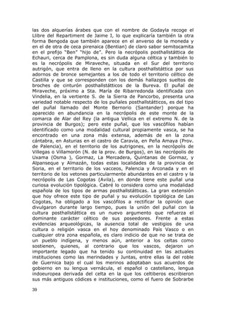 las dos alquerías árabes que con el nombre de Godayla recoge el 
Llibre del Repartiment de Jaime I, lo que explicaría también la otra 
forma Bengoda que también aparece en el anverso de la moneda y 
en el de otra de ceca pirenaica (Bentian) de claro sabor semitocamita 
en el prefijo “Ben” “hijo de”. Pero la necrópolis posthallstáttica de 
Echauri, cerca de Pamplona, es sin duda alguna céltica y también lo 
es la necrópolis de Miraveche, situada en el Sur del territorio 
autrigón, que entra de lleno en la cultura posthallstáttica por sus 
adornos de bronce semejantes a los de todo el territorio céltico de 
Castilla y que se corresponden con los demás hallazgos sueltos de 
broches de cinturón posthallstátticos de la Bureva. El puñal de 
Miraveche, próximo a Sta. María de Ribarredonda identificada con 
Vindelia, en la vertiente S. de la Sierra de Pancorbo, presenta una 
variedad notable respecto de los puñales posthallstátticos, es del tipo 
del puñal llamado del Monte Bernorio (Santander) porque ha 
aparecido en abundancia en la necrópolis de este monte de la 
comarca de Alar del Rey (la antigua Vellica en el extremo N. de la 
provincia de Burgos); pero este puñal, que los vascófilos habían 
identificado como una modalidad cultural propiamente vasca, se ha 
encontrado en una zona más extensa, además de en la zona 
cántabra, en Asturias en el castro de Caravia, en Peña Amaya (Prov. 
de Palencia), en el territorio de los autrigones, en la necrópolis de 
Villegas o Villamorón (N. de la prov. de Burgos), en las necrópolis de 
Uxama (Osma ), Gormaz, La Mercadera, Quintanas de Gormaz, y 
Alpanseque y Almazán, todas estas localidades de la provincia de 
Soria, en el territorio de los vacceos, Palencia y Arconada y en el 
territorio de los vetones particularmente abundantes en el castro y la 
necrópolis de Las Cogotas (Avila), en donde tiene este puñal una 
curiosa evolución tipológica. Cabré lo considera como una modalidad 
española de los tipos de armas posthallstátticas. La gran extensión 
que hoy ofrece este tipo de puñal y su evolución tipológica de Las 
Cogotas, ha obligado a los vascófilos a rectificar la opinión que 
divulgaron durante largo tiempo, pues la unión del puñal con la 
cultura posthallstáttica es un nuevo argumento que refuerza el 
dominante carácter céltico de sus poseedores. Frente a estas 
evidencias arqueológicas, la ausencia total de vestigios de una 
cultura o religión vasca en el hoy denominado País Vasco o en 
cualquier otra zona española, es claro indicio de que no se trata de 
un pueblo indígena, y menos aún, anterior a los celtas como 
sostienen, quienes, al contrario que los vascos, dejaron un 
importante legado que ha tenido su continuidad en las actuales 
instituciones como las merindades y Juntas, entre ellas la del roble 
de Guernica bajo el cual los merinos adoptaban sus acuerdos de 
gobierno en su lengua vernácula, el español o castellano, lengua 
indoeuropea derivada del celta en la que los celtiberos escribieron 
sus más antiguos códices e instituciones, como el fuero de Sobrarbe 
39 
 
