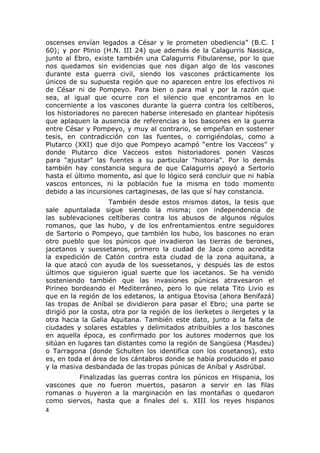 oscenses envían legados a César y le prometen obediencia” (B.C. I 
60); y por Plinio (H.N. III 24) que además de la Calagurris Nassica, 
junto al Ebro, existe también una Calagurris Fibularense, por lo que 
nos quedamos sin evidencias que nos digan algo de los vascones 
durante esta guerra civil, siendo los vascones prácticamente los 
únicos de su supuesta región que no aparecen entre los efectivos ni 
de César ni de Pompeyo. Para bien o para mal y por la razón que 
sea, al igual que ocurre con el silencio que encontramos en lo 
concerniente a los vascones durante la guerra contra los celtíberos, 
los historiadores no parecen haberse interesado en plantear hipótesis 
que aplaquen la ausencia de referencias a los bascones en la guerra 
entre César y Pompeyo, y muy al contrario, se empeñan en sostener 
tesis, en contradicción con las fuentes, o corrigiéndolas, como a 
Plutarco (XXI) que dijo que Pompeyo acampó “entre los Vacceos” y 
donde Plutarco dice Vacceos estos historiadores ponen Vascos 
para "ajustar" las fuentes a su particular "historia". Por lo demás 
también hay constancia segura de que Calagurris apoyó a Sertorio 
hasta el último momento, así que lo lógico será concluir que ni había 
vascos entonces, ni la población fue la misma en todo momento 
debido a las incursiones cartaginesas, de las que sí hay constancia. 
También desde estos mismos datos, la tesis que 
sale apuntalada sigue siendo la misma; con independencia de 
las sublevaciones celtíberas contra los abusos de algunos régulos 
romanos, que las hubo, y de los enfrentamientos entre seguidores 
de Sartorio o Pompeyo, que también los hubo, los bascones no eran 
otro pueblo que los púnicos que invadieron las tierras de berones, 
jacetanos y suessetanos, primero la ciudad de Jaca como acredita 
la expedición de Catón contra esta ciudad de la zona aquitana, a 
la que atacó con ayuda de los suessetanos, y después las de estos 
últimos que siguieron igual suerte que los iacetanos. Se ha venido 
sosteniendo también que las invasiones púnicas atravesaron el 
Pirineo bordeando el Mediterráneo, pero lo que relata Tito Livio es 
que en la región de los edetanos, la antigua Etovisa (ahora Benifazá) 
las tropas de Aníbal se dividieron para pasar el Ebro; una parte se 
dirigió por la costa, otra por la región de los ilerketes o ilergetes y la 
otra hacia la Galia Aquitana. También este dato, junto a la falta de 
ciudades y solares estables y delimitados atribuibles a los bascones 
en aquella época, es confirmado por los autores modernos que los 
sitúan en lugares tan distantes como la región de Sangüesa (Masdeu) 
o Tarragona (donde Schulten los identifica con los cosetanos), esto 
es, en toda el área de los cántabros donde se había producido el paso 
y la masiva desbandada de las tropas púnicas de Aníbal y Asdrúbal. 
Finalizadas las guerras contra los púnicos en Hispania, los 
vascones que no fueron muertos, pasaron a servir en las filas 
romanas o huyeron a la marginación en las montañas o quedaron 
como siervos, hasta que a finales del s. XIII los reyes hispanos 
4 
 
