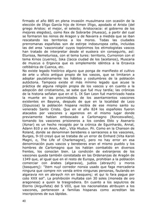 firmado el año 885 en plena invasión musulmana con ocasión de la 
elección de Iñigo García hijo de Ximen Iñigo, apodado el Arista (del 
griego Aristos: el mejor, el selecto; Aristocracia: el gobierno de los 
mejores elegidos), como Rex de Sobrarbe (Huesca), a partir del cual 
se formaron los reinos de Aragon y de Navarra a medida que se iban 
rescatando los territorios a los moros. Todas las ciudades 
prerromanas españolas son de estirpe indoeuropea celta, incluidas 
las del area 'vasconicata' cuyos topónimos los etimologistas vascos 
han tratado de interpretar desde el euskera sin conseguirlo, así: 
Eturissa, Nemeturissa, con el tema tures: territorio, Curnonion con el 
tema Krnos (cuerno), Iska (Iacca ciudad de los Iacetanos), Muscaria 
de muscus o Ergavica que es simplemente idéntica a la Ercavica 
celtibérica de Cuenca, etc. 
No existe legado histórico alguno que ponga de manifiesto el cultivo 
de arte u oficio antiguo propio de los vascos, que se limitaron a 
adoptar paulatinamente los hábitos y costumbres de la población 
autóctona. Tampoco existe el más mínimo legado que acuse la 
práctica de alguna religión propia de los vascos y en cuanto a la 
adopción del cristianismo, se sabe que fué muy tardía; las crónicas 
de la historia señalan que en el S. IX San Leon fué martirizado hasta 
la muerte en las proximidades de los asentamientos vascones 
existentes en Bayona, después de que en la localidad de Lezo 
(Gipuzcoa) la población hispana recibía de ese mismo santo su 
venerado Santo Cristo. Que en el año 824 los españoles fueron 
atacados por vascones y agarenos en el mismo lugar donde 
previamente habían emboscado a Carlomagno (Roncesvalles), 
tomando los vascones prisioneros a los condes Eblo y Asenario 
(Aznar) es un hecho recogido por la crónica de Eguinhardo, Annal, 
Adann 810 y en Anon, Astr., Vita Hluduv. Pii. Como en la Chanson de 
Roland, donde se denominan bereberes o sarracenos a los vascones, 
Burges, 9-10 creyó que se trataba de un error de Einhard (Vita Karoli 
Magni, o, The Life of Charlemagne), pero no hay error en esa 
denominación pues vascos y bereberes eran el mismo pueblo y los 
hombres de Carlomagno que los habían combatido en diversos 
frentes, los conocían bien. La condición de extranjeros de los 
vascones queda también constatada en las Ordenanzas de Aragón de 
1349 que, al igual que en el resto de Europa, prohibían a la población 
comerciar con árabes (algaravia), judíos (abraych) y moros 
(basquenç): "Item nuyl corredor nonsia usado que faga mercaderia 
ninguna que compre nin venda entre ningunas personas, faulando en 
algaravia nin en abraych nin en basquenç: et qui lo fara pague por 
coto XXX sol". La prohibición multaba con 30 soles (moneda de oro 
aragonesa) a quien la trasgrediera. En cuanto a los sepulcros de 
Elorrio (Arguiñeta) del S VIII, que los nacionalistas atribuyen a los 
vascones, pertenecen a familias hispanas como acreditan las 
inscripciones de sus lápidas. 
40 
 