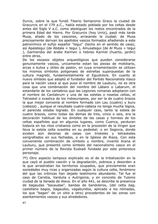 Ilurcis, sobre la que fundó Tiberio Sempronio Graco la ciudad de 
Gracurcis en el 179 a.C., había estado poblada por los celtas desde 
antes del Siglo V a.C. como atestiguan los restos encontrados de la 
primera Edad del Hierro. Por Gracurcis (hoy Urriz), pasó más tarde 
Musa, aliado de los vascones, arrasando la ciudad; de Musa 
precisamente derivan los apellidos vascos formados añadiendo a este 
patronímico el sufijo español ''tegui'' (techo en el sentido de casa), 
así Apalategui (de Abdala + tegui ), Amusategui (de Al Muza + tegui 
), Garmendia del árabe Karmen o hebreo Karmel (huerto, jardin) 
entre otros. 
De los escasos objetos arqueológicos que pueden considerarse 
genuinamente vascos, unicamente estan las piezas de mobiliario, 
arcas o kutxa y útiles de pastor, en cuya ornamentación se utilizan 
los mismos símbolos poligonaes de estrellas superpuestas de la 
cultura magrebí, fundamentalmente el Eguzkilore. En cuanto al 
nuevo símbolo que adoptó el fundador del Partido Nacionalista Vasco 
para la nación vasca al que puso el nombre de Lauburu, no es otra 
cosa que una combinación del nombre del Lábaro o Labarum, el 
estandarte de los cantabros que las Legiones romanas adoptaron con 
el nombre de Cantabrum y una de las estelas o rosetas celtas, el 
Tetraskel o svastica de los indoeuropeos, por ser la de cuatro brazos 
la que mejor convenía al nombre formado con Lau (cuatro) y buru 
(cabeza) , aunque el resultado cuatro-cabeza no tenga mucha lógica, 
el parecido estaba logrado. En cualquier caso, tanto la estela de 
cuatro brazos, como todas las demas de tres, cinco o seis, era la 
decoración habitual de los dinteles de las casas y horreos de los 
celtas españoles que en algunos lugares, como Cuenca, perduran 
todavía en los ritos cristianos como en la procesión de la Virgen que 
lleva la estela celta svastika en su pedestal; o en Segovia, donde 
existen aún decenas de casas con triskeles y tetraskeles 
xerigrafiados en sus fachadas, o en la Iglesia de Riaza. Con esta 
conveniente combinación de símbolo y nombre, inventó Arana el 
Lauburu, que presentó como símbolo del nacionalismo vasco en el 
primer número de la Revista Euskadi fundada por este pintoresco 
personaje. 
7º) Otro aspecto tampoco explicado es el de la tribalización en la 
que cayó el pueblo vascón y la degradación, pobreza y desorden a 
la que arrastraban los territorios ocupados, que previamente eran 
sociedades muy ricas y organizadas según la cultura celta, fenómeno 
del que las crónicas han dejado testimonio abundante. Tal fue el 
caso de Caristia, Vardulia y Autrigonia, y en concreto de Tulonio 
ciudad de la llanada de Alava. En el año 441, se describe la presencia 
de bagaudas "bacaudae", bandas de bandoleros, (del celta bag, 
castellano bagos, bagaudos, vagabundos, aplicado a los nómadas, 
los que "bagan" de un sitio a otro) procedentes de las zonas con 
asentamientos vascos y sus alrededores. 
41 
 