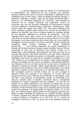 La acción bagauda también ha tenido en la tarraconense 
la identificación casi inequívoca con los vascones; por ejemplo, 
Sánchez Albornoz da como un hecho indiscutible la identidad de los 
bandoleros con la etnia vasca: "como es sabido de estirpe vascona" y 
también J. Orlandis y, Gastiz y Citas de san Isidoro de Sevilla (562 – 
636): 63. (1) identifican bagaudas con vascones: “Hizo también al 
comienzo de su reinado (Suintila) una expedición contra los 
vascones, que con sus correrías infestaban la tarraconense (contra 
incursus Vasconum Tarraconensem prouinciam infestantium); Citas 
de san Julián de Toledo (circa 680): (9). “Por aquel entonces [año 
673], mientras sucedían estos hechos en el interior de las Galias, el 
piadoso rey Wamba, que venía a plantar batalla al montaraz pueblo 
de los vascones, deteníase en territorio de Cantabria.” ;XIV. 30. 
“Wamba reinó nueve años. Como en el primer año de su reinado 
(año 672) se hubiera rebelado contra él el duque Paulo con una parte 
de España y con toda la provincia de la Galia, este rey, con el ejército 
de España, primero sometió a los fieros vascones, en los confines de 
Cantabria (prius feroces Uascones in finibus Cantabrie 
perdomuit); ...” .Las mismas bagaudas de vascos mantenían el 
Ducado de Cantabria (toda la antigua region cántabra hasta el Pirineo 
incluyendo lo que hoy se denomina País Vasco) sumido en la 
inseguridad y los desórdenes permanentes, tal como se narra en la 
obra de San Braulio, Vita Sancti Emiliani, en la que Millán comunica 
la destrucción de Cantabria enviando un mensajero para reunir a la 
Asamblea, tras lo que se presenta en Cantabria Leovigildo en el año 
574, reprime 'a los usurpadores de la región', ocupa Amaya (Burgos) 
contuvo los ataques de los vascos a Cantabria, intercambió población 
con Palencia y dio los primeros pasos de lo que sería el ducado de 
Cantabria fundado por Ervigio, según quedó descrito también en la 
crónica de Juan de Bíclaro y por el sur fundó Vitoria (581). En el Valle 
del Ebro se relata la misma situación en el año 548 (542-548); en el 
582 Leovigildo acuñó la moneda solidus de oro para sufragar la 
ofensiva contra los vascones, y en Aquitania, en el año 587 San 
Gregorio de Tours en su “Historia de los Francos” y refiriéndose a ese 
año dice: “los vascones se precipitaron desde las montañas a las 
llanuras, talando viñas y campos, quemando casas y llevándose 
prisioneros a muchos habitantes con sus rebaños ". En ese año en 
España ya se había celebrado el III Concilio de Toledo tras el cual 
católicos y arrianos se integraron en la Iglesia Católica. En el año 625 
Calahorra emite moneda para el pago de la campaña del rey Suintila 
contra los vascones y la restauración de Ologicus (Olite). En el año 
652, las crónicas siguen dando cuenta de los saqueos vascones que 
dejan la región sembrada de cadáveres, sin respetar clérigos, iglesias 
ni altares, saqueos que continúan sobre las poblaciones de Autrigonia 
o Nueva Vardulia y Cantabria en el año 672. En la crónica de 
Fredegario, entre 612 y 621, se narra que el rey Sisebuto mantiene 
42 
 
