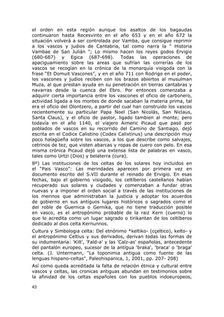 el orden en esta región aunque los asaltos de los bagaudas 
continuaron hasta Recesvinto en el año 653 y en el año 672 la 
situación volverá a ser controlada por Vamba, que consigue reprimir 
a los vascos y judios de Cantabria, tal como narra la " Historia 
Vambae de San Julián "; Lo mismo hacen los reyes godos Ervigio 
(680-687) y Egica (687-698). Todas las operaciones de 
apaciguamiento sobre las areas que sufrían las correrías de los 
vascos se recogían en la crónica de la monarquía visigoda con la 
frase “Et Domuit Vascones”, y en el año 711 con Rodrigo en el poder, 
los vascones y judios reciben con los brazos abiertos al musulman 
Muza, al que prestan ayuda en su penetración en tierras cantabras y 
navarras desde la cuenca del Ebro. Por entonces comenzaba a 
adquirir cierta importancia entre los vascones el oficio de carbonero, 
actividad ligada a los montes de donde sacaban la materia prima, tal 
era el oficio del Olontzero, a partir del cual han construido los vascos 
recientemente su particular Papa Noel (San Nicolás, San Niclaus, 
Santa Claus), y el oficio de pastor, ligado tambien al monte; pero 
todavía en el año 1140, el viajero Aimeric Picaud que pasó por 
poblados de vascos en su recorrido del Camino de Santiago, dejó 
escrita en el Codice Calistino (Codex Calixtinus) una descripción muy 
poco halagüeña sobre los vascos, a los que describe como salvajes, 
cetrinos de tez, que visten abarcas y ropas de cuero con pelo. En esa 
misma crónica Picaud dejó una extensa lista de palabras en vasco, 
tales como Urtzi (Dios) y belaterra (cura). 
8º) Las instituciones de los celtas de los solares hoy incluidos en 
el “Pais Vasco”: Las merindades aparecen por primera vez en 
documento escrito del S.VII durante el reinado de Ervigio. En esas 
fechas, bajo el gobierno visigodo, los celtíberos castellanos habían 
recuperado sus solares y ciudades y comenzaban a fundar otras 
nuevas y a imponer el orden social a través de las instituciones de 
los merinos que administraban la justicia y adoptar los acuerdos 
de gobierno en sus antíguos lugares históricos o sagrados como el 
del roble de Guernica o Gernika, que no tiene traducción posible 
en vasco, es el antropónimo probable de la raiz Kern (cuerno) lo 
que lo acredita como un lugar sagrado o tirikantan de los celtíberos 
dedicado al dios celta Kernunnos. 
Cultura y Simbologia celta: Del etnónimo *keltiko- (cçeltico), kelto- y 
el antropónimo Celtius y sus derivados, derivan todas las formas de 
su indumentaria: 'Kilt', 'Fald-a' y las 'Calz-as' españolas, antecedente 
del pantalón europeo, sucesor de la antígua 'braka', 'braca' o 'braga' 
celta. (J. Untermann, "La toponimia antigua como fuente de las 
lenguas hispano-celtas", Paleohispanica, 1, 2001, pp. 207- 208) 
Así como queda acreditada la falta de relación étnica y cultural entre 
vascos y celtas, las cronicas antiguas abundan en testimonios sobre 
la afinidad de los celtas españoles con los pueblos indoeuropeos, 
43 
 