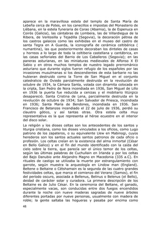 aparece en la maravillosa estela del templo de Santa María de 
Lebeña cerca de Potes, en los canecillos e impostas del Monasterio de 
Liébana, en la estela funeraria de Corao (Abamia), la de Espenuca en 
Coirós (Galicia), las cántabras de Lombera, las de Villardiegua de la 
Ribera, de Ventosilla y Tejadilla (Segovia), la decoración pétrea de 
los castros galaicos como las exhibidas en el museo del castro de 
santa Tegra en A Guarda, la iconografía de cerámica celtibérica ( 
numantina), las que posteriormente decoraban los dinteles de casas 
y horreos a lo largo de toda la celtiberia castellana y cantábrica, en 
las casas señoriales del Barrio de Los Caballeros (Segovia); en las 
paneras asturianas, en las miniaturas medievales de Alfonso X El 
Sabio y en otros muchos templos de nuestro legado prerrománico 
asturiano que durante siglos fueron refugio de los españoles por las 
invasiones musulmanas si los descendientes de esta barbarie no las 
hubieran destruido como la Torre de San Miguel en el conjunto 
catedralicio de Oviedo parcialmente destruida en la revolución de 
octubre de 1934, la Cámara Santa, volada con dinamita colocada en 
la cripta, San Pedro de Nora incendiada en 1936, San Miguel de Lillo 
en 1936 la puerta fue reducida a cenizas y el mobiliario litúrgico 
desapareció. Santa Cristina de Lena, parcialmente destruida en la 
revolución de octubre de 1934; San Salvador de Priesca, incendiada 
en 1936; Santa María de Bendones, incendiada en 1936. San 
Francisco de Betanzos incendiado el 22 de julio de 1936, perdió su 
claustro gótico, y así tantas otras. Otra estela celta muy 
representativa es la que representa al héroe ecuestre en el interior 
del disco solar. 
La religión y los dioses celtas son los antecedentes de los santos y 
liturgia cristiana, como los dioses vinculados a los oficios, como Lugo 
patrono de los zapateros, o su equivalente Llew en Mabinogi, cuyos 
herederos son los santos actuales santos patronos de cada oficio o 
profesión. Los celtas creían en la existencia del alma inmortal (César 
en Bello Galico) y en el fín del mundo identificado con la caída del 
cielo sobre la tierra, que parecía ser el único temor de los celtas, 
según las últimas palabras de Cuchullain en Irlanda y por los celtas 
del Bajo Danubio ante Alejandro Magno en Macedonia (335 a.C). En 
rituales de castigo se utilizaba la muerte por estrangulamiento con 
garrote, según muestra la arqueología en Lindow man (England). 
Beltene o Beltaine o Cétshamain es la segunda de las cuatro grandes 
festividades celtas, que marca el comienzo del Verano (Samos), el fin 
del período oscuro, asociada a Bellenus, Belinus o Belenus (el Bello), 
deidad de carácter solar y curadora. La primera descripción de los 
Beltaine es de Julio César. En la ceremonia del Beltane, el ganado, 
especialmente vacas, son conducidas entre dos fuegos encendidos 
durante la noche con nueve maderas sagradas de nueve árboles 
diferentes portadas por nueve personas, usualmente con madera de 
roble; la gente saltaba las hogueras y pasaba por encima como 
48 
 